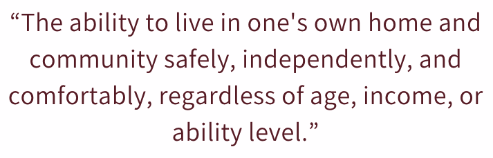 Quote: The ability to live in one's own home and community safely, independently, and comfortably, regardless of age, income, or ability lever. From a blog for Graham's Fort Collins Flooring